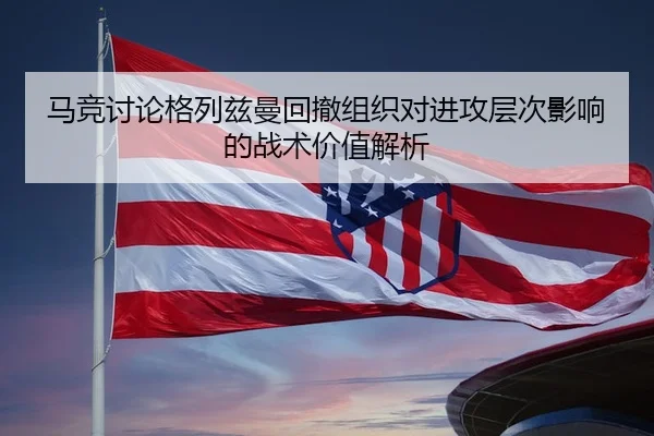 马竞讨论格列兹曼回撤组织对进攻层次影响的战术价值解析